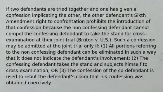 If two defendants are tried together and one has given a confession implicating the other, the other defendant's Sixth Amendment right to confrontation prohibits the introduction of that confession because the non confessing defendant cannot compel the confessing defendant to take the stand for cross-examination at their joint trial (Bruton v. U.S.). Such a confession may be admitted at the joint trial only if: (1) All portions referring to the non confessing defendant can be eliminated in such a way that it does not indicate the defendant's involvement; (2) The confessing defendant takes the stand and subjects himself to cross-examination; OR (3) The confession of the co-defendant is used to rebut the defendant's claim that his confession was obtained coercively.