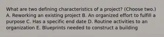 What are two defining characteristics of a project? (Choose two.) A. Reworking an existing project B. An organized effort to fulfill a purpose C. Has a specific end date D. Routine activities to an organization E. Blueprints needed to construct a building