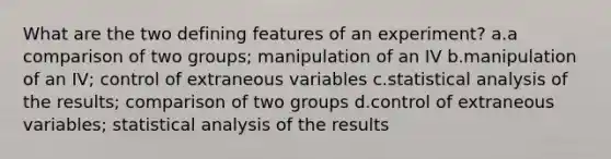 What are the two defining features of an experiment? a.a comparison of two groups; manipulation of an IV b.manipulation of an IV; control of extraneous variables c.statistical analysis of the results; comparison of two groups d.control of extraneous variables; statistical analysis of the results