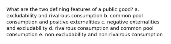 What are the two defining features of a public good? a. excludability and rivalrous consumption b. common pool consumption and positive externalities c. negative externalities and excludability d. rivalrous consumption and common pool consumption e. non-excludability and non-rivalrous consumption