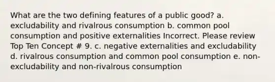 What are the two defining features of a public good? a. excludability and rivalrous consumption b. common pool consumption and positive externalities Incorrect. Please review Top Ten Concept # 9. c. negative externalities and excludability d. rivalrous consumption and common pool consumption e. non-excludability and non-rivalrous consumption