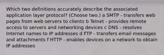 Which two definitions accurately describe the associated application layer protocol? (Choose two.) a SMTP - transfers web pages from web servers to clients b Telnet - provides remote access to servers and networking devices c DNS - resolves Internet names to IP addresses d FTP - transfers email messages and attachments f HTTP - enables devices on a network to obtain IP addresses