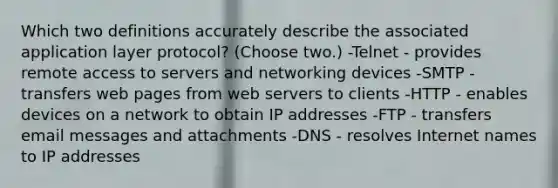 Which two definitions accurately describe the associated application layer protocol? (Choose two.) -Telnet - provides remote access to servers and networking devices -SMTP - transfers web pages from <a href='https://www.questionai.com/knowledge/k61PefDpA7-web-server' class='anchor-knowledge'>web server</a>s to clients -HTTP - enables devices on a network to obtain IP addresses -FTP - transfers email messages and attachments -DNS - resolves Internet names to IP addresses