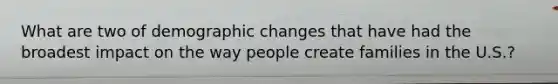 What are two of demographic changes that have had the broadest impact on the way people create families in the U.S.?