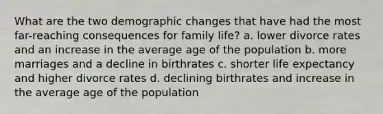 What are the two demographic changes that have had the most far-reaching consequences for family life? a. lower divorce rates and an increase in the average age of the population b. more marriages and a decline in birthrates c. shorter life expectancy and higher divorce rates d. declining birthrates and increase in the average age of the population