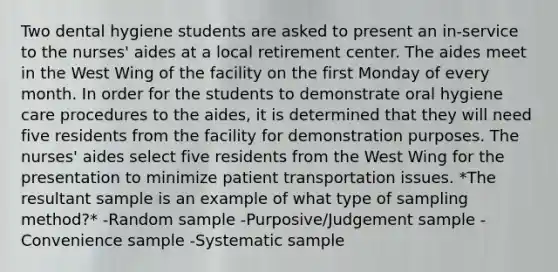 Two dental hygiene students are asked to present an in-service to the nurses' aides at a local retirement center. The aides meet in the West Wing of the facility on the first Monday of every month. In order for the students to demonstrate oral hygiene care procedures to the aides, it is determined that they will need five residents from the facility for demonstration purposes. The nurses' aides select five residents from the West Wing for the presentation to minimize patient transportation issues. *The resultant sample is an example of what type of sampling method?* -Random sample -Purposive/Judgement sample -Convenience sample -Systematic sample