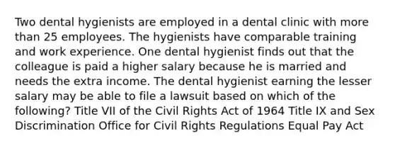 Two dental hygienists are employed in a dental clinic with more than 25 employees. The hygienists have comparable training and work experience. One dental hygienist finds out that the colleague is paid a higher salary because he is married and needs the extra income. The dental hygienist earning the lesser salary may be able to file a lawsuit based on which of the following? Title VII of the Civil Rights Act of 1964 Title IX and Sex Discrimination Office for Civil Rights Regulations Equal Pay Act