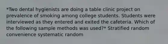 *Two dental hygienists are doing a table clinic project on prevalence of smoking among college students. Students were interviewed as they entered and exited the cafeteria. Which of the following sample methods was used?* Stratified random convenience systematic random