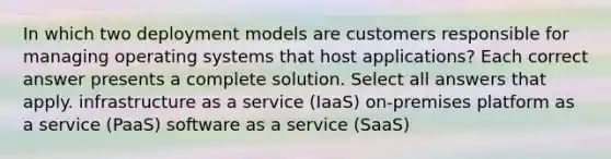 In which two deployment models are customers responsible for managing operating systems that host applications? Each correct answer presents a complete solution. Select all answers that apply. infrastructure as a service (IaaS) on-premises platform as a service (PaaS) software as a service (SaaS)