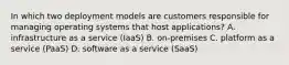 In which two deployment models are customers responsible for managing operating systems that host applications? A. infrastructure as a service (IaaS) B. on-premises C. platform as a service (PaaS) D. software as a service (SaaS)