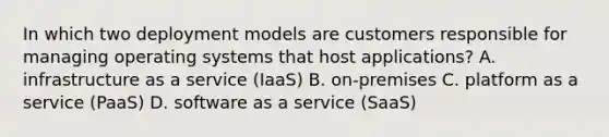 In which two deployment models are customers responsible for managing operating systems that host applications? A. infrastructure as a service (IaaS) B. on-premises C. platform as a service (PaaS) D. software as a service (SaaS)