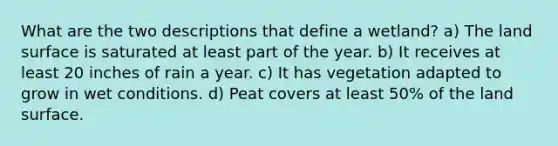 What are the two descriptions that define a wetland? a) The land surface is saturated at least part of the year. b) It receives at least 20 inches of rain a year. c) It has vegetation adapted to grow in wet conditions. d) Peat covers at least 50% of the land surface.