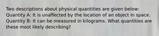 Two descriptions about physical quantities are given below: Quantity A: It is unaffected by the location of an object in space. Quantity B: It can be measured in kilograms. What quantities are these most likely describing?