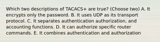 Which two descriptions of TACACS+ are true? (Choose two) A. It encrypts only the password. B. It uses UDP as its transport protocol. C. It separates authentication authorization, and accounting functions. D. It can authorize specific router commands. E. It combines authentication and authorization