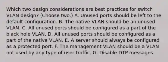 Which two design considerations are best practices for switch VLAN design? (Choose two.) A. Unused ports should be left to the default configuration. B. The native VLAN should be an unused VLAN. C. All unused ports should be configured as a part of the black hole VLAN. D. All unused ports should be configured as a part of the native VLAN. E. A server should always be configured as a protected port. F. The management VLAN should be a VLAN not used by any type of user traffic. G. Disable DTP messages.