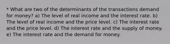 * What are two of the determinants of the transactions demand for money? a) The level of real income and the interest rate. b) The level of real income and the price level. c) The interest rate and the price level. d) The interest rate and the supply of money. e) The interest rate and the demand for money.