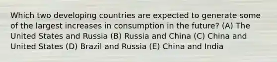 Which two developing countries are expected to generate some of the largest increases in consumption in the future? (A) The United States and Russia (B) Russia and China (C) China and United States (D) Brazil and Russia (E) China and India