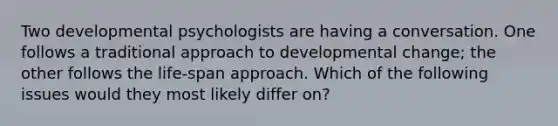 Two developmental psychologists are having a conversation. One follows a traditional approach to developmental change; the other follows the life-span approach. Which of the following issues would they most likely differ on?