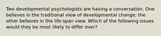 Two developmental psychologists are having a conversation. One believes in the traditional view of developmental change; the other believes in the life-span view. Which of the following issues would they be most likely to differ over?