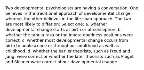 Two developmental psychologists are having a conversation. One believes in the traditional approach of developmental change, whereas the other believes in the life-span approach. The two are most likely to differ on: Select one: a. whether developmental change starts at birth or at conception. b. whether the tabula rasa or the innate goodness positions were correct. c. whether most developmental change occurs from birth to adolescence or throughout adulthood as well as childhood. d. whether the earlier theorists, such as Freud and Jung, were correct or whether the later theorists such as Piaget and Skinner were correct about developmental change