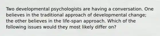 Two developmental psychologists are having a conversation. One believes in the traditional approach of developmental change; the other believes in the life-span approach. Which of the following issues would they most likely differ on?