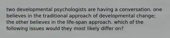 two developmental psychologists are having a conversation. one believes in the traditional approach of developmental change; the other believes in the life-span approach. which of the following issues would they most likely differ on?