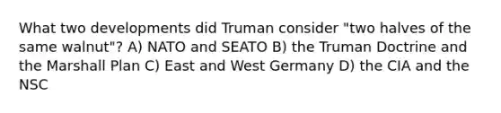 What two developments did Truman consider "two halves of the same walnut"? A) NATO and SEATO B) the Truman Doctrine and the Marshall Plan C) East and West Germany D) the CIA and the NSC