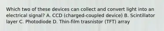 Which two of these devices can collect and convert light into an electrical signal? A. CCD (charged-coupled device) B. Scintillator layer C. Photodiode D. Thin-film trasnistor (TFT) array