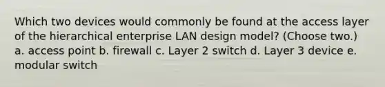 Which two devices would commonly be found at the access layer of the hierarchical enterprise LAN design model? (Choose two.) a. access point b. firewall c. Layer 2 switch d. Layer 3 device e. modular switch