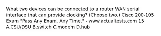 What two devices can be connected to a router WAN serial interface that can provide clocking? (Choose two.) Cisco 200-105 Exam "Pass Any Exam. Any Time." - www.actualtests.com 15 A.CSU/DSU B.switch C.modem D.hub