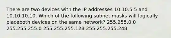 There are two devices with the IP addresses 10.10.5.5 and 10.10.10.10. Which of the following subnet masks will logically placeboth devices on the same network? 255.255.0.0 255.255.255.0 255.255.255.128 255.255.255.248