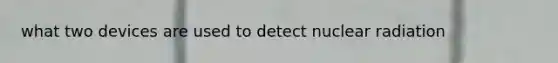 what two devices are used to detect nuclear radiation