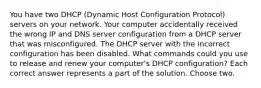 You have two DHCP (Dynamic Host Configuration Protocol) servers on your network. Your computer accidentally received the wrong IP and DNS server configuration from a DHCP server that was misconfigured. The DHCP server with the incorrect configuration has been disabled. What commands could you use to release and renew your computer's DHCP configuration? Each correct answer represents a part of the solution. Choose two.