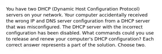 You have two DHCP (Dynamic Host Configuration Protocol) servers on your network. Your computer accidentally received the wrong IP and DNS server configuration from a DHCP server that was misconfigured. The DHCP server with the incorrect configuration has been disabled. What commands could you use to release and renew your computer's DHCP configuration? Each correct answer represents a part of the solution. Choose two.