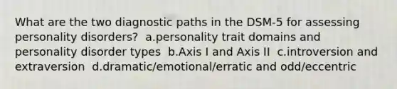 What are the two diagnostic paths in the DSM-5 for assessing personality disorders?​ ​ a.personality trait domains and personality disorder types​ ​ b.Axis I and Axis II​ ​ c.introversion and extraversion​ ​ d.dramatic/emotional/erratic and odd/eccentric