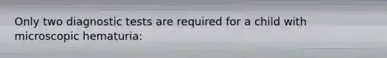 Only two diagnostic tests are required for a child with microscopic hematuria: