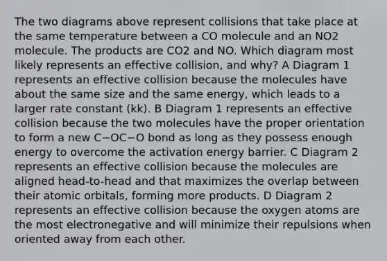 The two diagrams above represent collisions that take place at the same temperature between a CO molecule and an NO2 molecule. The products are CO2 and NO. Which diagram most likely represents an effective collision, and why? A Diagram 1 represents an effective collision because the molecules have about the same size and the same energy, which leads to a larger rate constant (kk). B Diagram 1 represents an effective collision because the two molecules have the proper orientation to form a new C−OC−O bond as long as they possess enough energy to overcome the activation energy barrier. C Diagram 2 represents an effective collision because the molecules are aligned head-to-head and that maximizes the overlap between their atomic orbitals, forming more products. D Diagram 2 represents an effective collision because the oxygen atoms are the most electronegative and will minimize their repulsions when oriented away from each other.