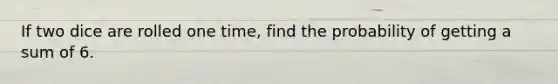 If two dice are rolled one time, find the probability of getting a sum of 6.