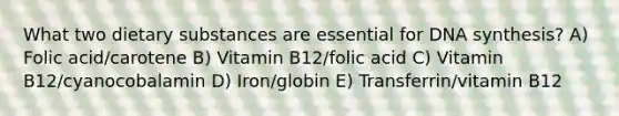 What two dietary substances are essential for DNA synthesis? A) Folic acid/carotene B) Vitamin B12/folic acid C) Vitamin B12/cyanocobalamin D) Iron/globin E) Transferrin/vitamin B12