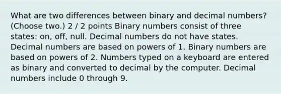 What are two differences between binary and decimal numbers? (Choose two.) 2 / 2 points Binary numbers consist of three states: on, off, null. Decimal numbers do not have states. Decimal numbers are based on powers of 1. Binary numbers are based on powers of 2. Numbers typed on a keyboard are entered as binary and converted to decimal by the computer. Decimal numbers include 0 through 9.