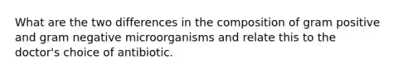 What are the two differences in the composition of gram positive and gram negative microorganisms and relate this to the doctor's choice of antibiotic.