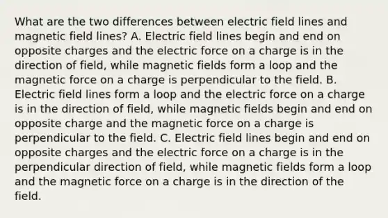 What are the two differences between electric field lines and magnetic field lines? A. Electric field lines begin and end on opposite charges and the electric force on a charge is in the direction of field, while magnetic fields form a loop and the magnetic force on a charge is perpendicular to the field. B. Electric field lines form a loop and the electric force on a charge is in the direction of field, while magnetic fields begin and end on opposite charge and the magnetic force on a charge is perpendicular to the field. C. Electric field lines begin and end on opposite charges and the electric force on a charge is in the perpendicular direction of field, while magnetic fields form a loop and the magnetic force on a charge is in the direction of the field.