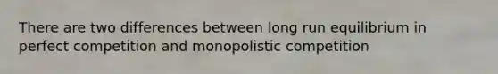 There are two differences between long run equilibrium in perfect competition and monopolistic competition