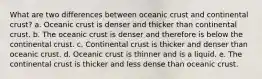 What are two differences between oceanic crust and continental crust? a. Oceanic crust is denser and thicker than continental crust. b. The oceanic crust is denser and therefore is below the continental crust. c. Continental crust is thicker and denser than oceanic crust. d. Oceanic crust is thinner and is a liquid. e. The continental crust is thicker and less dense than oceanic crust.