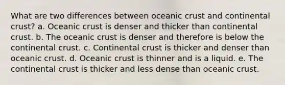 What are two differences between oceanic crust and continental crust? a. Oceanic crust is denser and thicker than continental crust. b. The oceanic crust is denser and therefore is below the continental crust. c. Continental crust is thicker and denser than oceanic crust. d. Oceanic crust is thinner and is a liquid. e. The continental crust is thicker and less dense than oceanic crust.