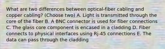 What are two differences between optical-fiber cabling and copper cabling? (Choose two) A. Light is transmitted through the core of the fiber B. A BNC connector is used for fiber connections C. The glass core component is encased in a cladding D. Fiber connects to physical interfaces using Rj-45 connections E. The data can pass through the cladding