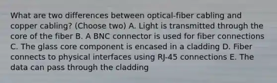 What are two differences between optical-fiber cabling and copper cabling? (Choose two) A. Light is transmitted through the core of the fiber B. A BNC connector is used for fiber connections C. The glass core component is encased in a cladding D. Fiber connects to physical interfaces using RJ-45 connections E. The data can pass through the cladding