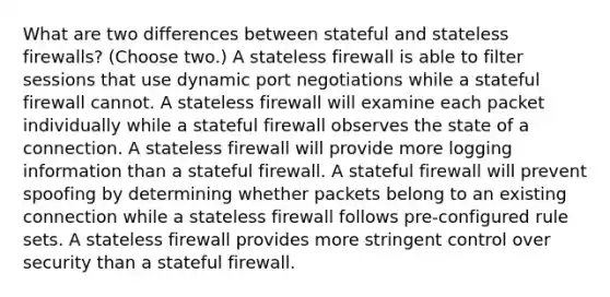 What are two differences between stateful and stateless firewalls? (Choose two.) A stateless firewall is able to filter sessions that use dynamic port negotiations while a stateful firewall cannot. A stateless firewall will examine each packet individually while a stateful firewall observes the state of a connection. A stateless firewall will provide more logging information than a stateful firewall. A stateful firewall will prevent spoofing by determining whether packets belong to an existing connection while a stateless firewall follows pre-configured rule sets. A stateless firewall provides more stringent control over security than a stateful firewall.