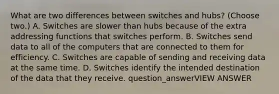 What are two differences between switches and hubs? (Choose two.) A. Switches are slower than hubs because of the extra addressing functions that switches perform. B. Switches send data to all of the computers that are connected to them for efficiency. C. Switches are capable of sending and receiving data at the same time. D. Switches identify the intended destination of the data that they receive. question_answerVIEW ANSWER