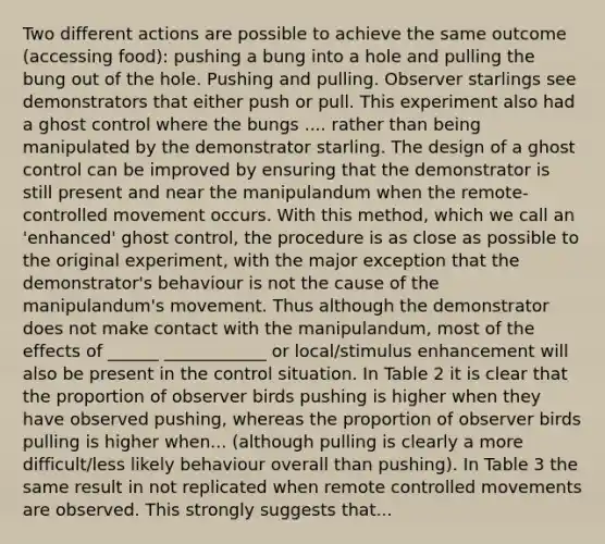 Two different actions are possible to achieve the same outcome (accessing food): pushing a bung into a hole and pulling the bung out of the hole. Pushing and pulling. Observer starlings see demonstrators that either push or pull. This experiment also had a ghost control where the bungs .... rather than being manipulated by the demonstrator starling. The design of a ghost control can be improved by ensuring that the demonstrator is still present and near the manipulandum when the remote-controlled movement occurs. With this method, which we call an 'enhanced' ghost control, the procedure is as close as possible to the original experiment, with the major exception that the demonstrator's behaviour is not the cause of the manipulandum's movement. Thus although the demonstrator does not make contact with the manipulandum, most of the effects of ______ ____________ or local/stimulus enhancement will also be present in the control situation. In Table 2 it is clear that the proportion of observer birds pushing is higher when they have observed pushing, whereas the proportion of observer birds pulling is higher when... (although pulling is clearly a more difficult/less likely behaviour overall than pushing). In Table 3 the same result in not replicated when remote controlled movements are observed. This strongly suggests that...